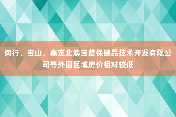 闵行、宝山、嘉定北澳宝蓝保健品技术开发有限公司等外围区域房价相对较低